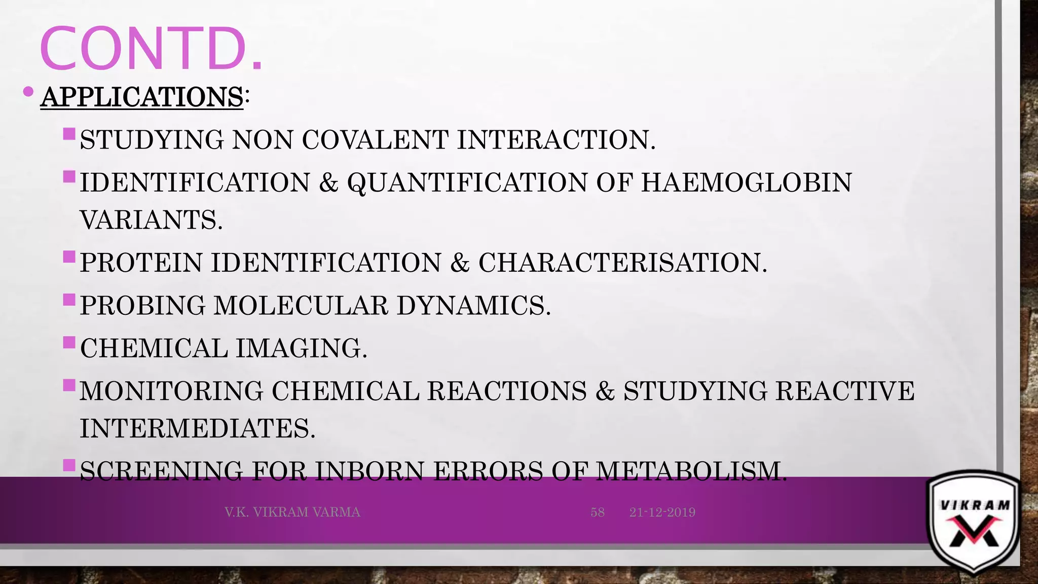 CONTD.
•APPLICATIONS:
STUDYING NON COVALENT INTERACTION.
IDENTIFICATION & QUANTIFICATION OF HAEMOGLOBIN
VARIANTS.
PROTEIN IDENTIFICATION & CHARACTERISATION.
PROBING MOLECULAR DYNAMICS.
CHEMICAL IMAGING.
MONITORING CHEMICAL REACTIONS & STUDYING REACTIVE
INTERMEDIATES.
SCREENING FOR INBORN ERRORS OF METABOLISM.
21-12-2019V.K. VIKRAM VARMA 58
 