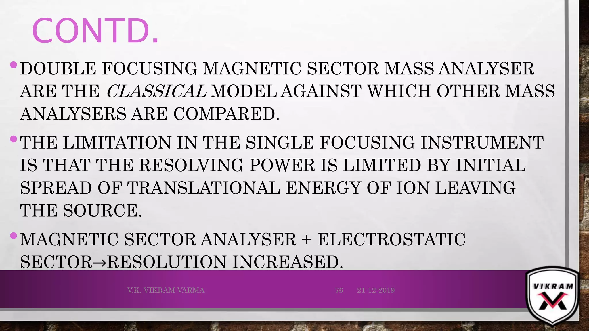 CONTD.
•DOUBLE FOCUSING MAGNETIC SECTOR MASS ANALYSER
ARE THE CLASSICAL MODEL AGAINST WHICH OTHER MASS
ANALYSERS ARE COMPARED.
•THE LIMITATION IN THE SINGLE FOCUSING INSTRUMENT
IS THAT THE RESOLVING POWER IS LIMITED BY INITIAL
SPREAD OF TRANSLATIONAL ENERGY OF ION LEAVING
THE SOURCE.
•MAGNETIC SECTOR ANALYSER + ELECTROSTATIC
SECTOR→RESOLUTION INCREASED.
21-12-2019V.K. VIKRAM VARMA 76
 