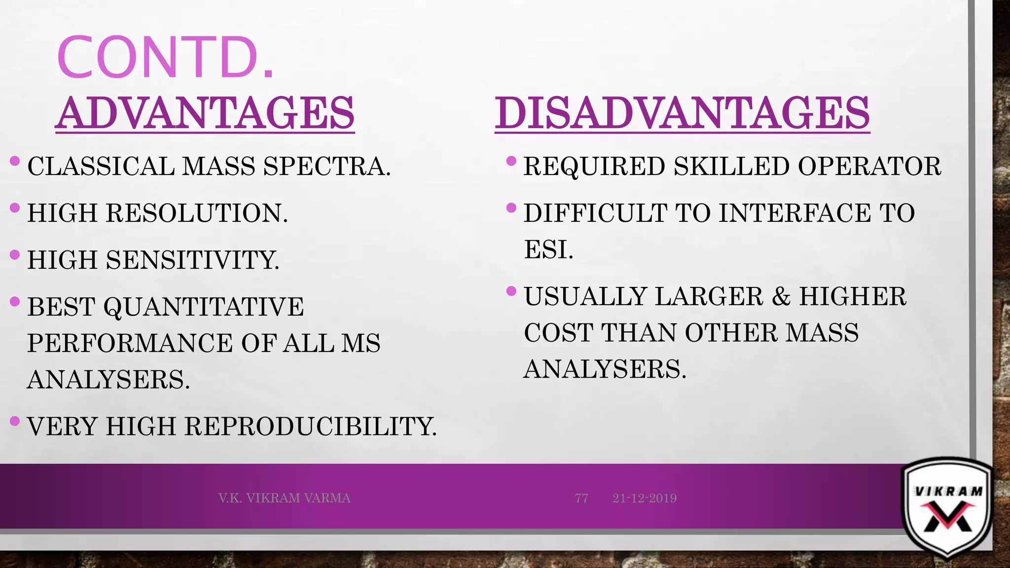 CONTD.
ADVANTAGES
•CLASSICAL MASS SPECTRA.
•HIGH RESOLUTION.
•HIGH SENSITIVITY.
•BEST QUANTITATIVE
PERFORMANCE OF ALL MS
ANALYSERS.
•VERY HIGH REPRODUCIBILITY.
DISADVANTAGES
•REQUIRED SKILLED OPERATOR
•DIFFICULT TO INTERFACE TO
ESI.
•USUALLY LARGER & HIGHER
COST THAN OTHER MASS
ANALYSERS.
21-12-2019V.K. VIKRAM VARMA 77
 