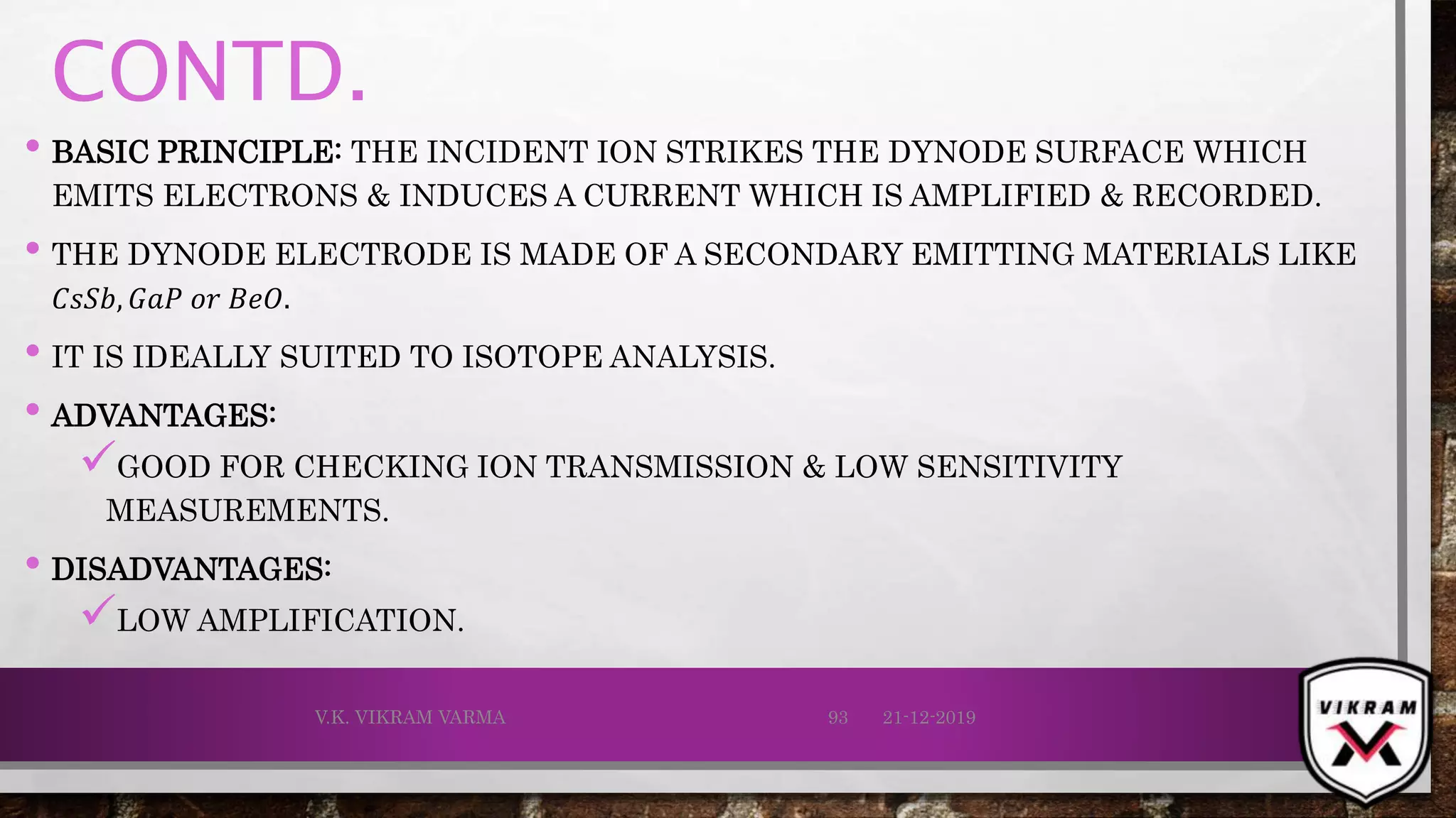 CONTD.
• BASIC PRINCIPLE: THE INCIDENT ION STRIKES THE DYNODE SURFACE WHICH
EMITS ELECTRONS & INDUCES A CURRENT WHICH IS AMPLIFIED & RECORDED.
• THE DYNODE ELECTRODE IS MADE OF A SECONDARY EMITTING MATERIALS LIKE
𝐶𝑠𝑆𝑏, 𝐺𝑎𝑃 𝑜𝑟 𝐵𝑒𝑂.
• IT IS IDEALLY SUITED TO ISOTOPE ANALYSIS.
• ADVANTAGES:
GOOD FOR CHECKING ION TRANSMISSION & LOW SENSITIVITY
MEASUREMENTS.
• DISADVANTAGES:
LOW AMPLIFICATION.
21-12-2019V.K. VIKRAM VARMA 93
 