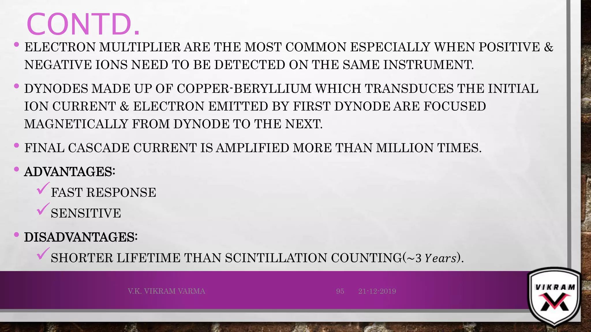 CONTD.
• ELECTRON MULTIPLIER ARE THE MOST COMMON ESPECIALLY WHEN POSITIVE &
NEGATIVE IONS NEED TO BE DETECTED ON THE SAME INSTRUMENT.
• DYNODES MADE UP OF COPPER-BERYLLIUM WHICH TRANSDUCES THE INITIAL
ION CURRENT & ELECTRON EMITTED BY FIRST DYNODE ARE FOCUSED
MAGNETICALLY FROM DYNODE TO THE NEXT.
• FINAL CASCADE CURRENT IS AMPLIFIED MORE THAN MILLION TIMES.
• ADVANTAGES:
FAST RESPONSE
SENSITIVE
• DISADVANTAGES:
SHORTER LIFETIME THAN SCINTILLATION COUNTING(~3 𝑌𝑒𝑎𝑟𝑠).
21-12-2019V.K. VIKRAM VARMA 95
 