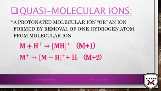 QUASI-MOLECULAR IONS:
•A PROTONATED MOLECULAR ION “OR” AN ION
FORMED BY REMOVAL OF ONE HYDROGEN ATOM
FROM MOLECULAR ION.
𝐌 + 𝐇+
→ 𝐌𝐇 +
(M+1)
𝐌+
→ 𝐌 − 𝐇 +
+ H (M+2)
21-12-2019V.K. VIKRAM VARMA 106
 