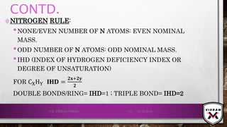 CONTD.
۞NITROGEN RULE:
•NONE/EVEN NUMBER OF N ATOMS: EVEN NOMINAL
MASS.
•ODD NUMBER OF N ATOMS: ODD NOMINAL MASS.
•IHD (INDEX OF HYDROGEN DEFICIENCY INDEX OR
DEGREE OF UNSATURATION)
FOR CXHY 𝐈𝐇𝐃 =
𝟐𝐱+𝟐𝐲
𝟐
DOUBLE BONDS/RING= IHD=1 ; TRIPLE BOND= IHD=2
21-12-2019V.K. VIKRAM VARMA 113
 