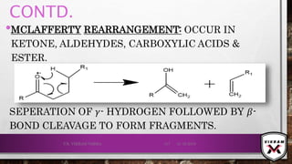 CONTD.
•MCLAFFERTY REARRANGEMENT: OCCUR IN
KETONE, ALDEHYDES, CARBOXYLIC ACIDS &
ESTER.
21-12-2019V.K. VIKRAM VARMA 117
SEPERATION OF 𝛾- HYDROGEN FOLLOWED BY 𝛽-
BOND CLEAVAGE TO FORM FRAGMENTS.
 