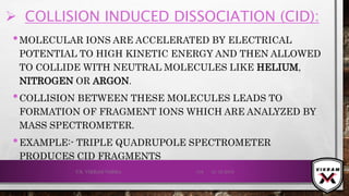  COLLISION INDUCED DISSOCIATION (CID):
•MOLECULAR IONS ARE ACCELERATED BY ELECTRICAL
POTENTIAL TO HIGH KINETIC ENERGY AND THEN ALLOWED
TO COLLIDE WITH NEUTRAL MOLECULES LIKE HELIUM,
NITROGEN OR ARGON.
•COLLISION BETWEEN THESE MOLECULES LEADS TO
FORMATION OF FRAGMENT IONS WHICH ARE ANALYZED BY
MASS SPECTROMETER.
•EXAMPLE:- TRIPLE QUADRUPOLE SPECTROMETER
PRODUCES CID FRAGMENTS
21-12-2019V.K. VIKRAM VARMA 119
 