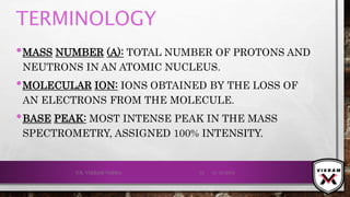 TERMINOLOGY
•MASS NUMBER (A): TOTAL NUMBER OF PROTONS AND
NEUTRONS IN AN ATOMIC NUCLEUS.
•MOLECULAR ION: IONS OBTAINED BY THE LOSS OF
AN ELECTRONS FROM THE MOLECULE.
•BASE PEAK: MOST INTENSE PEAK IN THE MASS
SPECTROMETRY, ASSIGNED 100% INTENSITY.
21-12-2019V.K. VIKRAM VARMA 12
 