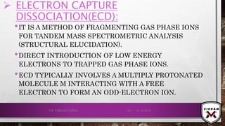  ELECTRON CAPTURE
DISSOCIATION(ECD):
•IT IS A METHOD OF FRAGMENTING GAS PHASE IONS
FOR TANDEM MASS SPECTROMETRIC ANALYSIS
(STRUCTURAL ELUCIDATION).
•DIRECT INTRODUCTION OF LOW ENERGY
ELECTRONS TO TRAPPED GAS PHASE IONS.
•ECD TYPICALLY INVOLVES A MULTIPLY PROTONATED
MOLECULE M INTERACTING WITH A FREE
ELECTRON TO FORM AN ODD-ELECTRON ION.
21-12-2019V.K. VIKRAM VARMA 120
 