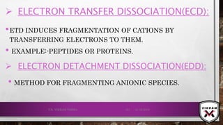 •ETD INDUCES FRAGMENTATION OF CATIONS BY
TRANSFERRING ELECTRONS TO THEM.
• EXAMPLE:-PEPTIDES OR PROTEINS.
21-12-2019V.K. VIKRAM VARMA 121
 ELECTRON TRANSFER DISSOCIATION(ECD):
 ELECTRON DETACHMENT DISSOCIATION(EDD):
• METHOD FOR FRAGMENTING ANIONIC SPECIES.
 