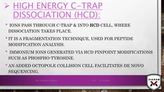  HIGH ENERGY C-TRAP
DISSOCIATION (HCD):
• IONS PASS THROUGH C-TRAP & INTO HCD CELL, WHERE
DISSOCIATION TAKES PLACE.
•IT IS A FRAGMENTATION TECHNIQUE, USED FOR PEPTIDE
MODIFICATION ANALYSIS.
• IMMONIUM IONS GENERATED VIA HCD PINPOINT MODIFICATIONS
SUCH AS PHOSPHO-TYROSINE.
•AN ADDED OCTOPOLE COLLISION CELL FACILITATES DE NOVO
SEQUENCING.
21-12-2019V.K. VIKRAM VARMA 123
 