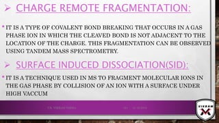 •IT IS A TYPE OF COVALENT BOND BREAKING THAT OCCURS IN A GAS
PHASE ION IN WHICH THE CLEAVED BOND IS NOT ADJACENT TO THE
LOCATION OF THE CHARGE. THIS FRAGMENTATION CAN BE OBSERVED
USING TANDEM MASS SPECTROMETRY.
21-12-2019V.K. VIKRAM VARMA 124
 SURFACE INDUCED DISSOCIATION(SID):
•IT IS A TECHNIQUE USED IN MS TO FRAGMENT MOLECULAR IONS IN
THE GAS PHASE BY COLLISION OF AN ION WITH A SURFACE UNDER
HIGH VACCUM
 CHARGE REMOTE FRAGMENTATION:
 