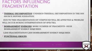 FACTORS INFLUENCING
FRAGMENTATION
• THERMAL DECOMPOSITION: UNDERGO THERMAL DECOMPOSITION IN THE ION
SOURCE BEFORE IONISATION.
DUE TO THIS FRAGMENTATION OF COMPOUND WILL BE AFFECTED & PROBLEM
WILL OCCUR DURING INTERPRETATION OF SPECTRA.
• BOMBARDMENT ENERGIES: MORE NUMBER OF FRAGMENTS –HIGH
BOMBARDMENT ENERGY REQUIRED.
LESS FRAGMENTATION-LESS BOMBARDMENT ENERGY REQUIRED.
• FUNCTIONAL GROUPS.
21-12-2019V.K. VIKRAM VARMA 125
 