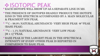ISOTOPIC PEAK•EACH ISOTOPE WILL SHOW UP AS A SEPARATE LINE IN MS.
•THE PRESENCE OF ISOTOPES READILY PRODUCE THE ISOTOPE
IONS IN THE SPECTRUM ACCOMPANIED BY A MAIN MOLECULAR
& FRAGMENT ION PEAK.
•.12
C – 98.9% NATURAL ABUNDANCE- VERY HIGH PEAK- M+
PEAK
(BASE PEAK).
•.13 C – 1.1% NATURAL ABUNDANCE- VERY LOW PEAK-
[M + 1]+PEAK.
•BASE PEAK IS THE LARGEST PEAK IN THE SPECTRUM &
INTENSITY OF EVERY OTHER PEAK IS REPORTED IN
COMPARISON TO BASE PEAK.
21-12-2019V.K. VIKRAM VARMA 129
 