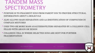 TANDEM MASS
SPECTROMETRY
• PURPOSE IS TO FRAGMENT IONS FROM PARENT ION TO PROVIDE STRUCTURAL
INFORMATION ABOUT A MOLECULE
• ALSO ALLOWS MASS SEPARATION AND AA IDENTIFICATION OF COMPOUNDS IN
COMPLEX MIXTURES
• USES TWO OR MORE MASS ANALYZERS/FILTERS SEPARATED BY A COLLISION CELL
FILLED WITH ARGON OR XENON
• COLLISION CELL IS WHERE SELECTED IONS ARE SENT FOR FURTHER
FRAGMENTATION
21-12-2019V.K. VIKRAM VARMA 130
 