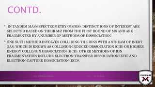 CONTD.
• IN TANDEM MASS SPECTROMETRY (MS/MS), DISTINCT IONS OF INTEREST ARE
SELECTED BASED ON THEIR M/Z FROM THE FIRST ROUND OF MS AND ARE
FRAGMENTED BY A NUMBER OF METHODS OF DISSOCIATION.
• ONE SUCH METHOD INVOLVES COLLIDING THE IONS WITH A STREAM OF INERT
GAS, WHICH IS KNOWN AS COLLISION-INDUCED DISSOCIATION (CID) OR HIGHER
ENERGY COLLISION DISSOCIATION (HCD). OTHER METHODS OF ION
FRAGMENTATION INCLUDE ELECTRON-TRANSFER DISSOCIATION (ETD) AND
ELECTRON-CAPTURE DISSOCIATION (ECD).
21-12-2019V.K. VIKRAM VARMA 131
 