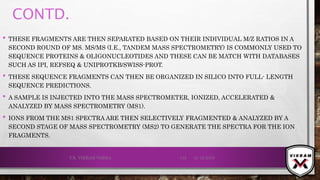 CONTD.
21-12-2019V.K. VIKRAM VARMA 133
• THESE FRAGMENTS ARE THEN SEPARATED BASED ON THEIR INDIVIDUAL M/Z RATIOS IN A
SECOND ROUND OF MS. MS/MS (I.E., TANDEM MASS SPECTROMETRY) IS COMMONLY USED TO
SEQUENCE PROTEINS & OLIGONUCLEOTIDES AND THESE CAN BE MATCH WITH DATABASES
SUCH AS IPI, REFSEQ & UNIPROTKB/SWISS-PROT.
• THESE SEQUENCE FRAGMENTS CAN THEN BE ORGANIZED IN SILICO INTO FULL- LENGTH
SEQUENCE PREDICTIONS.
• A SAMPLE IS INJECTED INTO THE MASS SPECTROMETER, IONIZED, ACCELERATED &
ANALYZED BY MASS SPECTROMETRY (MS1).
• IONS FROM THE MS1 SPECTRA ARE THEN SELECTIVELY FRAGMENTED & ANALYZED BY A
SECOND STAGE OF MASS SPECTROMETRY (MS2) TO GENERATE THE SPECTRA FOR THE ION
FRAGMENTS.
 