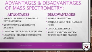 ADVANTAGES & DISADVANTAGES
OF MASS SPECTROMETRY:
ADVANTAGES
• MOLECULAR WEIGHT & FORMULA
DETERMINATION.
• QUANTITATIVE & QUALITATIVE
ANALYSIS.
• LESS AMOUNT OF SAMPLE REQUIRED.
• LESS THAN 1 MINUTE REQUIRED FOR
ANALYSIS.
DISADVANTAGES
• SAMPLE DESTRUCTION.
• SAMPLE SHOULD BE IN GASEOUS
FORM.
• COMPLEX & HIGH COST.
• SHOULD MAINTAIN VACCUM
THROUGHOUT THE PROCESS
21-12-2019V.K. VIKRAM VARMA 136
 
