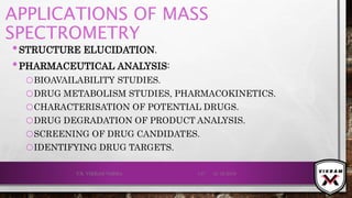 APPLICATIONS OF MASS
SPECTROMETRY
•STRUCTURE ELUCIDATION.
•PHARMACEUTICAL ANALYSIS:
oBIOAVAILABILITY STUDIES.
oDRUG METABOLISM STUDIES, PHARMACOKINETICS.
oCHARACTERISATION OF POTENTIAL DRUGS.
oDRUG DEGRADATION OF PRODUCT ANALYSIS.
oSCREENING OF DRUG CANDIDATES.
oIDENTIFYING DRUG TARGETS.
21-12-2019V.K. VIKRAM VARMA 137
 