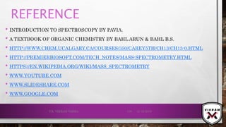 REFERENCE
• INTRODUCTION TO SPECTROSCOPY BY PAVIA.
• A TEXTBOOK OF ORGANIC CHEMISTRY BY BAHL ARUN & BAHL B.S.
• HTTP://WWW.CHEM.UCALGARY.CA/COURSES/350/CAREY5TH/CH13/CH13-0.HTML
• HTTP://PREMIERBIOSOFT.COM/TECH_NOTES/MASS-SPECTROMETRY.HTML
• HTTPS://EN.WIKIPEDIA.ORG/WIKI/MASS_SPECTROMETRY
• WWW.YOUTUBE.COM
• WWW.SLIDESHARE.COM
• WWW.GOOGLE.COM
21-12-2019V.K. VIKRAM VARMA 139
 