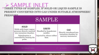  SAMPLE INLET•THREE TYPES OF SAMPLES, IF SOLID OR LIQUID SAMPLE IS
PRESENT CONVERTED INTO GAS UNDER SUITABLE ATMOSPHERIC
PRESSURE.
21-12-2019V.K. VIKRAM VARMA 17
SAMPLE
SOLID
Solids with lower vapour
pressure directly inserted
into ionisation chamber.
Volatilisation is
controlled by heating the
probe.
LIQUID
Handled by hypodermic
needles.
Injected by silicon rubber
dam.
GAS
Directly introduced into
ionisation chamber by
mercury manometer.
 