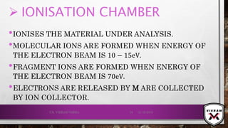  IONISATION CHAMBER
•IONISES THE MATERIAL UNDER ANALYSIS.
•MOLECULAR IONS ARE FORMED WHEN ENERGY OF
THE ELECTRON BEAM IS 10 − 15eV.
•FRAGMENT IONS ARE FORMED WHEN ENERGY OF
THE ELECTRON BEAM IS 70eV.
•ELECTRONS ARE RELEASED BY M ARE COLLECTED
BY ION COLLECTOR.
21-12-2019V.K. VIKRAM VARMA 18
 