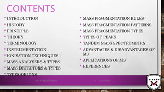 CONTENTS
• INTRODUCTION
• HISTORY
• PRINCIPLE
• THEORY
• TERMINOLOGY
• INSTRUMENTATION
• IONISATION TECHNIQUES
• MASS ANALYSERS & TYPES
• MASS DETECTORS & TYPES
• TYPES OF IONS
• MASS FRAGMENTATION RULES
• MASS FRAGMENTATION PATTERNS
• MASS FRAGMENTATION TYPES
• TYPES OF PEAKS
• TANDEM MASS SPECTROMETRY
• ADVANTAGES & DISADVANTAGES OF
MS
• APPLICATIONS OF MS
• REFERENCES
21-12-2019V.K. VIKRAM VARMA 2
 