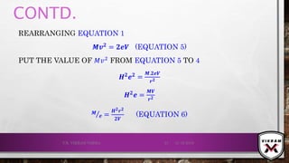 CONTD.
REARRANGING EQUATION 1
𝑴𝒗 𝟐 = 𝟐ⅇ𝑽 (EQUATION 5)
PUT THE VALUE OF 𝑀𝑣2 FROM EQUATION 5 TO 4
𝑯 𝟐
ⅇ 𝟐
=
𝑴.𝟐ⅇ𝑽
𝒓 𝟐
𝑯 𝟐ⅇ =
𝑴𝑽
𝒓 𝟐
𝑴
ⅇ =
𝑯 𝟐 𝒓 𝟐
𝟐𝑽
(EQUATION 6)
21-12-2019V.K. VIKRAM VARMA 21
 