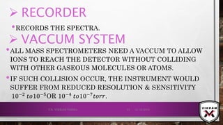  RECORDER
•RECORDS THE SPECTRA.
21-12-2019V.K. VIKRAM VARMA 23
 VACCUM SYSTEM
•ALL MASS SPECTROMETERS NEED A VACCUM TO ALLOW
IONS TO REACH THE DETECTOR WITHOUT COLLIDING
WITH OTHER GASEOUS MOLECULES OR ATOMS.
•IF SUCH COLLISION OCCUR, THE INSTRUMENT WOULD
SUFFER FROM REDUCED RESOLUTION & SENSITIVITY
10−2 𝑡𝑜10−5OR 10−4 𝑡𝑜10−7 𝑡𝑜𝑟𝑟.
 