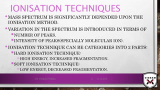 IONISATION TECHNIQUES
•MASS SPECTRUM IS SIGNIFICANTLY DEPENDED UPON THE
IONISATION METHOD.
•VARIATION IN THE SPECTRUM IS INTRODUCED IN TERMS OF
NUMBER OF PEAKS.
INTENSITY OF PEAKS(SPECIALLY MOLECULAR ION).
•IONISATION TECHNIQUE CAN BE CATEGORIES INTO 2 PARTS:
HARD IONISATION TECHNIQUE:
–HIGH ENERGY, INCREASED FRAGMENTATION.
SOFT IONISATION TECHNIQUE:
–LOW ENERGY, DECREASED FRAGMENTATION.
21-12-2019V.K. VIKRAM VARMA 24
 