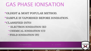 GAS PHASE IONISATION
•OLDEST & MOST POPULAR METHOD.
•SAMPLE IS VAPORISED BEFORE IONISATION.
•CLASSIFIED INTO:
– ELECTRON IONISATION (EI)
–CHEMICAL IONISATION (CI)
–FIELD IONISATION (FI)
21-12-2019V.K. VIKRAM VARMA 26
 