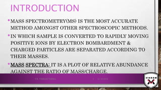 INTRODUCTION
•MASS SPECTROMETRY(MS) IS THE MOST ACCURATE
METHOD AMONGST OTHER SPECTROSCOPIC METHODS.
•IN WHICH SAMPLE IS CONVERTED TO RAPIDLY MOVING
POSITIVE IONS BY ELECTRON BOMBARDMENT &
CHARGED PARTICLES ARE SEPARATED ACCORDING TO
THEIR MASSES.
•MASS SPECTRA: IT IS A PLOT OF RELATIVE ABUNDANCE
AGAINST THE RATIO OF MASS/CHARGE.
21-12-2019V.K. VIKRAM VARMA 3
 