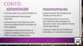 CONTD.
ADVANTAGES
• CAN BE USED AS GC/MS INTERFACE.
• GIVES REPRODUCIBLE MASS
SPECTRA.
• GIVES MOLECULAR MASS & ALSO
THE FRAGMENTATION PATTERN OF
THE SAMPLE.
• EXTENSIVE FRAGMENTATION &
LARGE NUMBER OF PEAKS GIVES
STRUCTURAL INFORMATION.
DISADVANTAGES
• SAMPLE MUST BE THERMALLY
STABLE & VOLATILE.
• UNSTABLE MOLECULAR ION
FRAGMENTS ARE FORMED SO
READILY THAT ARE ABSENT FROM
MASS SPECTRUM.
• A SMALL AMOUNT OF SAMPLE IS
IONISED (1 IN 1000 MOLECULES).
21-12-2019V.K. VIKRAM VARMA 31
 