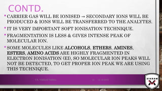 CONTD.
•CARRIER GAS WILL BE IONISED → SECONDARY IONS WILL BE
PRODUCED & IONS WILL BE TRANSFERRED TO THE ANALYTES.
•IT IS VERY IMPORTANT SOFT IONISATION TECHNIQUE.
•FRAGMENTATION IS LESS & GIVES INTENSE PEAK OF
MOLECULAR ION.
•SOME MOLECULES LIKE ALCOHOLS, ETHERS, AMINES,
ESTERS, AMINO ACIDS ARE HIGHLY FRAGMENTED IN
ELECTRON IONISATION (EI), SO MOLECULAR ION PEAKS WILL
NOT BE DETECTED, TO GET PROPER ION PEAK WE ARE USING
THIS TECHNIQUE.
21-12-2019V.K. VIKRAM VARMA 33
 