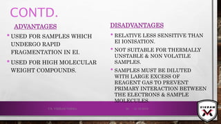 CONTD.
ADVANTAGES
•USED FOR SAMPLES WHICH
UNDERGO RAPID
FRAGMENTATION IN EI.
•USED FOR HIGH MOLECULAR
WEIGHT COMPOUNDS.
DISADVANTAGES
• RELATIVE LESS SENSITIVE THAN
EI IONISATION.
• NOT SUITABLE FOR THERMALLY
UNSTABLE & NON VOLATILE
SAMPLES.
• SAMPLES MUST BE DILUTED
WITH LARGE EXCESS OF
REAGENT GAS TO PREVENT
PRIMARY INTERACTION BETWEEN
THE ELECTRONS & SAMPLE
MOLECULES.
21-12-2019V.K. VIKRAM VARMA 36
 