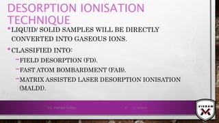 DESORPTION IONISATION
TECHNIQUE
•LIQUID/ SOLID SAMPLES WILL BE DIRECTLY
CONVERTED INTO GASEOUS IONS.
•CLASSIFIED INTO:
–FIELD DESORPTION (FD).
–FAST ATOM BOMBARDMENT (FAB).
–MATRIX ASSISTED LASER DESORPTION IONISATION
(MALDI).
21-12-2019V.K. VIKRAM VARMA 37
 