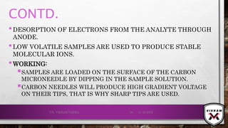 CONTD.
•DESORPTION OF ELECTRONS FROM THE ANALYTE THROUGH
ANODE.
•LOW VOLATILE SAMPLES ARE USED TO PRODUCE STABLE
MOLECULAR IONS.
•WORKING:
SAMPLES ARE LOADED ON THE SURFACE OF THE CARBON
MICRONEEDLE BY DIPPING IN THE SAMPLE SOLUTION.
CARBON NEEDLES WILL PRODUCE HIGH GRADIENT VOLTAGE
ON THEIR TIPS, THAT IS WHY SHARP TIPS ARE USED.
21-12-2019V.K. VIKRAM VARMA 39
 