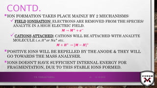 CONTD.
ION FORMATION TAKES PLACE MAINLY BY 2 MECHANISMS:
FIELD IONISATION: ELECTRONS ARE REMOVED FROM THE SPECIES/
ANALYTE IN A HIGH ELECTRIC FIELD.
𝑴 → 𝑴+ + ⅇ−
CATIONS ATTACHED: CATIONS WILL BE ATTACHED WITH ANALYTE
MOLECULE 𝑖. 𝑒. 𝐻+
𝑜𝑟 𝑁𝑎+
𝑒𝑡𝑐.
𝑴 + 𝑯+
→ [𝑴 − 𝑯]+
POSITIVE IONS WILL BE REPELLED BY THE ANODE & THEY WILL
GO TOWARDS THE MASS ANALYSER.
IONS DOESN’T HAVE SUFFICIENT INTERNAL ENERGY FOR
FRAGMENTATION, DUE TO THIS STABLE IONS FORMED.
21-12-2019V.K. VIKRAM VARMA 40
 