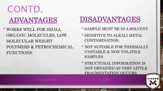 CONTD.
ADVANTAGES
•WORKS WELL FOR SMALL
ORGANIC MOLECULES, LOW
MOLECULAR WEIGHT
POLYMERS & PETROCHEMICAL
FUNCTIONS.
DISADVANTAGES
• SAMPLE MUST BE IN A SOLVENT.
• SENSITIVE TO ALKALI METAL
CONTAMINATION.
• NOT SUITABLE FOR THERMALLY
UNSTABLE & NON VOLATILE
SAMPLES.
• STRUCTURAL INFORMATION IS
NOT OBTAINED AS VERY LITTLE
FRAGMENTATION OCCURS.
21-12-2019V.K. VIKRAM VARMA 41
 