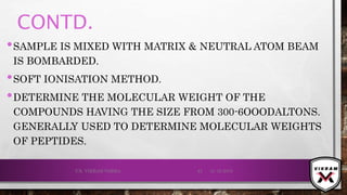 CONTD.
•SAMPLE IS MIXED WITH MATRIX & NEUTRAL ATOM BEAM
IS BOMBARDED.
•SOFT IONISATION METHOD.
•DETERMINE THE MOLECULAR WEIGHT OF THE
COMPOUNDS HAVING THE SIZE FROM 300-6OOODALTONS.
GENERALLY USED TO DETERMINE MOLECULAR WEIGHTS
OF PEPTIDES.
21-12-2019V.K. VIKRAM VARMA 43
 