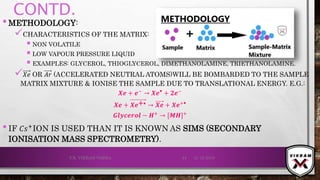 CONTD.
•METHODOLOGY:
CHARACTERISTICS OF THE MATRIX:
 NON VOLATILE
 LOW VAPOUR PRESSURE LIQUID
 EXAMPLES: GLYCEROL, THIOGLYCEROL, DIMETHANOLAMINE, TRIETHANOLAMINE.
 𝑋𝑒 OR 𝐴𝑟 (ACCELERATED NEUTRAL ATOMS)WILL BE BOMBARDED TO THE SAMPLE
MATRIX MIXTURE & IONISE THE SAMPLE DUE TO TRANSLATIONAL ENERGY. E.G.:
𝑿ⅇ + ⅇ− → 𝑿ⅇ⦁ + 𝟐ⅇ−
𝑿ⅇ + 𝑿ⅇ+⦁ → 𝑿ⅇ + 𝑿ⅇ+⦁
𝑮𝒍𝒚𝒄ⅇ𝒓𝒐𝒍 − 𝑯+
→ [𝑴𝑯]+
•IF 𝐶𝑠+
ION IS USED THAN IT IS KNOWN AS SIMS (SECONDARY
IONISATION MASS SPECTROMETRY).
21-12-2019V.K. VIKRAM VARMA 44
 
