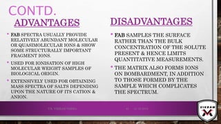 CONTD.
ADVANTAGES
• FAB SPECTRA USUALLY PROVIDE
RELATIVELY ABUNDANT MOLECULAR
OR QUASIMOLECULAR IONS & SHOW
SOME STRUCTURALLY IMPORTANT
FRAGMENT IONS.
• USED FOR IONISATION OF HIGH
MOLECULAR WEIGHT SAMPLES OF
BIOLOGICAL ORIGIN.
• EXTENSIVELY USED FOR OBTAINING
MASS SPECTRA OF SALTS DEPENDING
UPON THE NATURE OF ITS CATION &
ANION.
DISADVANTAGES
• FAB SAMPLES THE SURFACE
RATHER THAN THE BULK
CONCENTRATION OF THE SOLUTE
PRESENT & HENCE LIMITS
QUANTITATIVE MEASUREMENTS.
• THE MATRIX ALSO FORMS IONS
ON BOMBARDMENT, IN ADDITION
TO THOSE FORMED BY THE
SAMPLE WHICH COMPLICATES
THE SPECTRUM.
21-12-2019V.K. VIKRAM VARMA 45
 