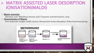  MATRIX ASSISTED LASER DESORPTION
IONISATION(MALDI)
21-12-2019V.K. VIKRAM VARMA 47
• Matrix materials:
Nicotinic acid, Dihydroxy benzoic acid, Cinnamic acid derivatives, urea.
• Characteristics of Matrix:
Low molecular weight, Acidic nature, Strong laser beam absorption, Polar functional group.
 