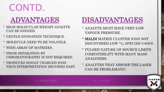 CONTD.
ADVANTAGES
• HIGH MOLECULAR WEIGHT ANALYTE
CAN BE IONISED.
• GENTLE IONISATION TECHNIQUE.
• MOLECULE NEED TO BE VOLATILE.
• WIDE ARRAY OF MATRIXES.
• PRIOR SEPARATION BY
CHROMATOGRAPHY IS NOT REQUIRED.
• PRODUCES SINGLY CHARGED IONS
THUS INTERPRETATION BECOMES EASY.
DISADVANTAGES
• ANALYTE MUST HAVE VERY LOW
VAPOUR PRESSURE.
• MALDI MATRIX CLUSTER IONS NOT
DISCOVERED LOW 𝑚
𝑧 SPECIES (<6OO).
• PULSED NATURE OF SOURCE LIMITS
COMPATIBILITY WITH MANY MASS
ANALYSERS.
• ANALYTES THAT ABSORB THE LASER
CAN BE PROBLEMATIC.
21-12-2019V.K. VIKRAM VARMA 50
 