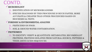 CONTD.
MICROBIOLOGY
a. IDENTIFICATION OF MICROORGANISMS.
b. SPECIES DIAGNOSIS BY THIS PROCEDURE IS MUCH FASTER, MORE
ACCURATE & CHEAPER THAN OTHER PROCEDURES BASED ON
BIOCHEMICAL TESTS.
FORENSIC & ENVIRONMENTAL ANALYSIS
a. PESTICIDES ON FOOD.
b. SOIL & GROUND WATER CONTAMINATION.
PROTEOMICS
a. TO IDENTIFY, VERIFY & QUANTITATE: METABOLITES, RECOMBINANT
PROTEINS, PROTEINS ISOLATED FROM NATURAL SOURCE, PEPTIDES &
THEIR AMINO ACIDS SEQUENCES.
21-12-2019V.K. VIKRAM VARMA 52
 