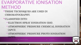 EVARPORATIVE IONISATION
METHOD
•THESE TECHNIQUES ARE USED IN
CHROMATOGRAPHY.
•CLASSIFIED INTO:
–ELECTRON SPRAY IONISATION (ESI).
–ATMOSPHERIC PRESSURE CHEMICAL IONISATION
(APCI).
–ATMOSPHERIC PRESSURE PHOTO IONISATION
(APPI).
21-12-2019V.K. VIKRAM VARMA 53
 