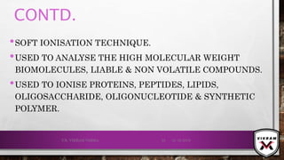 CONTD.
•SOFT IONISATION TECHNIQUE.
•USED TO ANALYSE THE HIGH MOLECULAR WEIGHT
BIOMOLECULES, LIABLE & NON VOLATILE COMPOUNDS.
•USED TO IONISE PROTEINS, PEPTIDES, LIPIDS,
OLIGOSACCHARIDE, OLIGONUCLEOTIDE & SYNTHETIC
POLYMER.
21-12-2019V.K. VIKRAM VARMA 55
 
