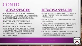 CONTD.
ADVANTAGES
• GOOD SENSITIVITY & THEREFORE,
USEFUL IN ACCURATE QUANTITATIVE
& QUALITATIVE MEASUREMENTS.
• HAS THE ABILITY TO HANDLE
SAMPLES WITH LARGE MASSES.
• ONE OF THE SOFT IONISATION
TECHNIQUE AVAILABLE & HAS THE
ABILITY TO ANALYSE BIOLOGICAL
SAMPLES WITH NON COVALENT
INTERACTIONS.
DISADVANTAGES
• CANNOT ANALYSE MIXTURES VERY WELL &
WHEN FORCED TO DO SO, RESULTS ARE
UNRELIABLE.
• PRIOR SEPARATION OF CHROMATOGRAPHY
IS REQUIRED
• APPARATUS IS VERY DIFFICULT TO CLEAN &
HAS A TENDENCY TO BECOME OVERLY
CONTAMINATED WITH RESIDUES FROM
PREVIOUS EXPERIMENTS.
• MULTIPLE CHARGES THAT ARE ATTACHED TO
THE MOLECULAR IONS CAN MAKE FOR
CONFUSING SPECTRAL DATA.
21-12-2019V.K. VIKRAM VARMA 57
 