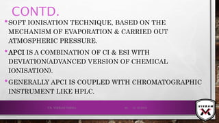 CONTD.
•SOFT IONISATION TECHNIQUE, BASED ON THE
MECHANISM OF EVAPORATION & CARRIED OUT
ATMOSPHERIC PRESSURE.
•APCI IS A COMBINATION OF CI & ESI WITH
DEVIATION(ADVANCED VERSION OF CHEMICAL
IONISATION).
•GENERALLY APCI IS COUPLED WITH CHROMATOGRAPHIC
INSTRUMENT LIKE HPLC.
21-12-2019V.K. VIKRAM VARMA 60
 