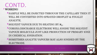 CONTD.
•WORKING:
SAMPLE WILL BE INJECTED THROUGH THE CAPILLARY THEN IT
WILL BE CONVERTED INTO SPRAYED DROPLET & FINALLY
ANALYTE.
SOLVENT VAPOUR DUE TO HEATING BY 𝑵 𝟐.
CORONA DISCHARGE ELECTRODE WILL IONISE THE SOLVENT
VAPOUR MOLECULE JUST LIKE PRODUCTION OF PRIMARY IONS
IN CHEMICAL IONISATION.
SOMETIMES ANALYTE VAPOURS MAY ALSO IONISED BY THE
ELECTRODE.
21-12-2019V.K. VIKRAM VARMA 61
 