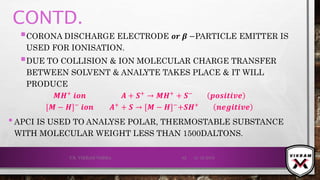 CONTD.
CORONA DISCHARGE ELECTRODE 𝒐𝒓 𝜷 −PARTICLE EMITTER IS
USED FOR IONISATION.
DUE TO COLLISION & ION MOLECULAR CHARGE TRANSFER
BETWEEN SOLVENT & ANALYTE TAKES PLACE & IT WILL
PRODUCE
𝑴𝑯+
𝒊𝒐𝒏 𝑨 + 𝑺+
→ 𝑴𝑯+
+ 𝑺−
𝒑𝒐𝒔𝒊𝒕𝒊𝒗ⅇ
[𝑴 − 𝑯]− 𝒊𝒐𝒏 𝑨+ + 𝑺 → [𝑴 − 𝑯]−+𝑺𝑯+ 𝒏ⅇ𝒈𝒊𝒕𝒊𝒗ⅇ
•APCI IS USED TO ANALYSE POLAR, THERMOSTABLE SUBSTANCE
WITH MOLECULAR WEIGHT LESS THAN 1500DALTONS.
21-12-2019V.K. VIKRAM VARMA 62
 