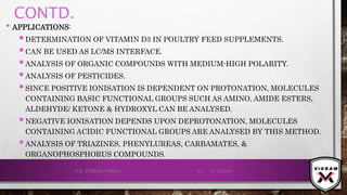 CONTD.
• APPLICATIONS:
DETERMINATION OF VITAMIN D3 IN POULTRY FEED SUPPLEMENTS.
CAN BE USED AS LC/MS INTERFACE.
ANALYSIS OF ORGANIC COMPOUNDS WITH MEDIUM-HIGH POLARITY.
ANALYSIS OF PESTICIDES.
SINCE POSITIVE IONISATION IS DEPENDENT ON PROTONATION, MOLECULES
CONTAINING BASIC FUNCTIONAL GROUPS SUCH AS AMINO, AMIDE ESTERS,
ALDEHYDE/ KETONE & HYDROXYL CAN BE ANALYSED.
NEGATIVE IONISATION DEPENDS UPON DEPROTONATION, MOLECULES
CONTAINING ACIDIC FUNCTIONAL GROUPS ARE ANALYSED BY THIS METHOD.
ANALYSIS OF TRIAZINES, PHENYLUREAS, CARBAMATES, &
ORGANOPHOSPHORUS COMPOUNDS.
21-12-2019V.K. VIKRAM VARMA 64
 